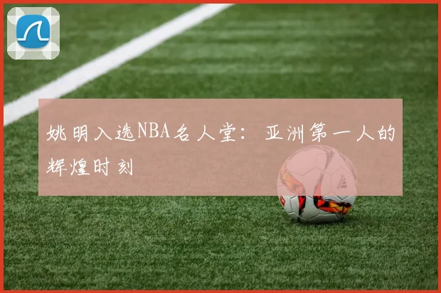 姚明入选NBA名人堂:亚洲第一人的辉煌时刻