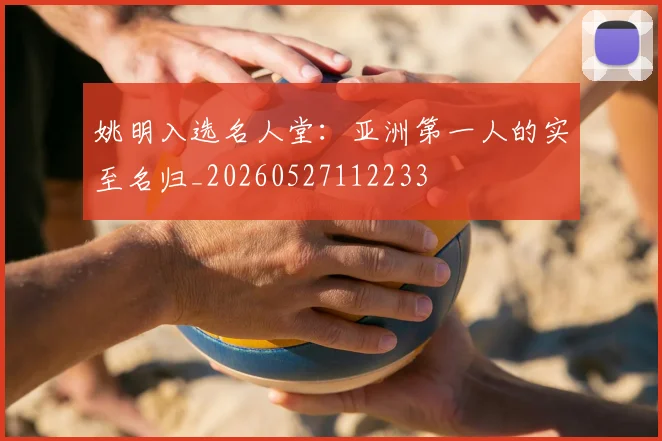 姚明入选名人堂：亚洲第一人的实至名归_20260527112233