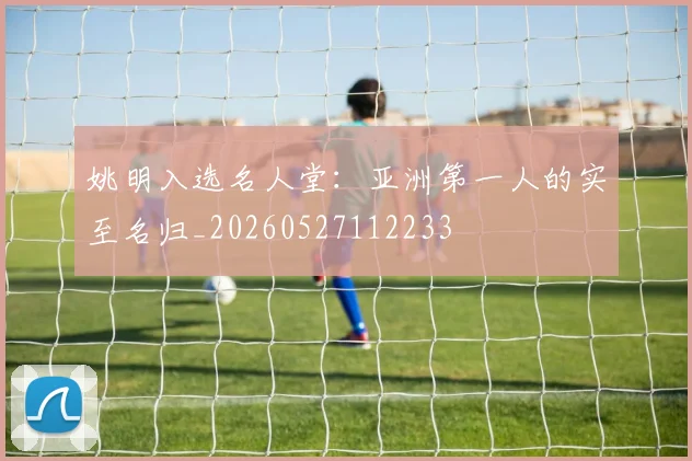 姚明入选名人堂:亚洲第一人的实至名归_20260527112233