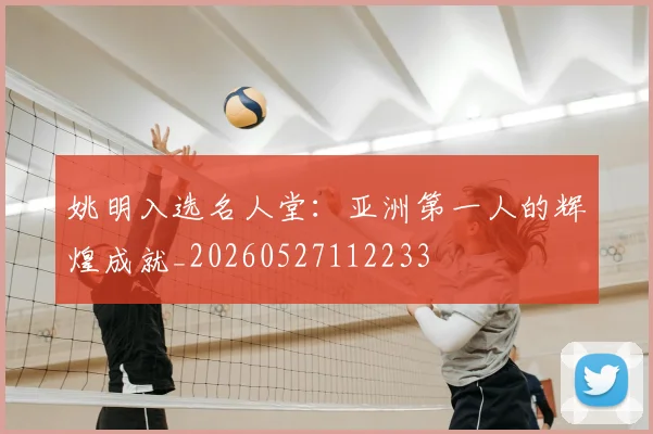 姚明入选名人堂:亚洲第一人的辉煌成就_20260527112233